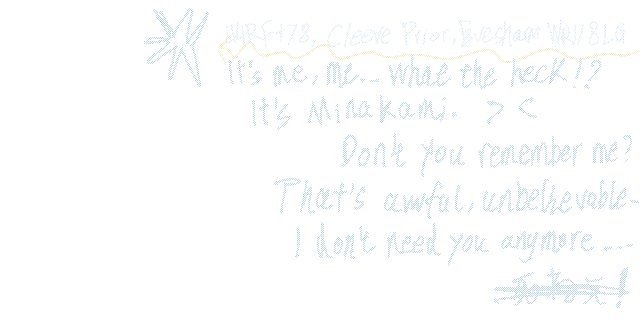44RF+78, Cleeve Prior, Evesham, WR118LG.
It's me, me... What the heck !?
It's Minakami. > <
Don't you remember me?
That's awful, unbelievable ...
I Don't need you anymore ...